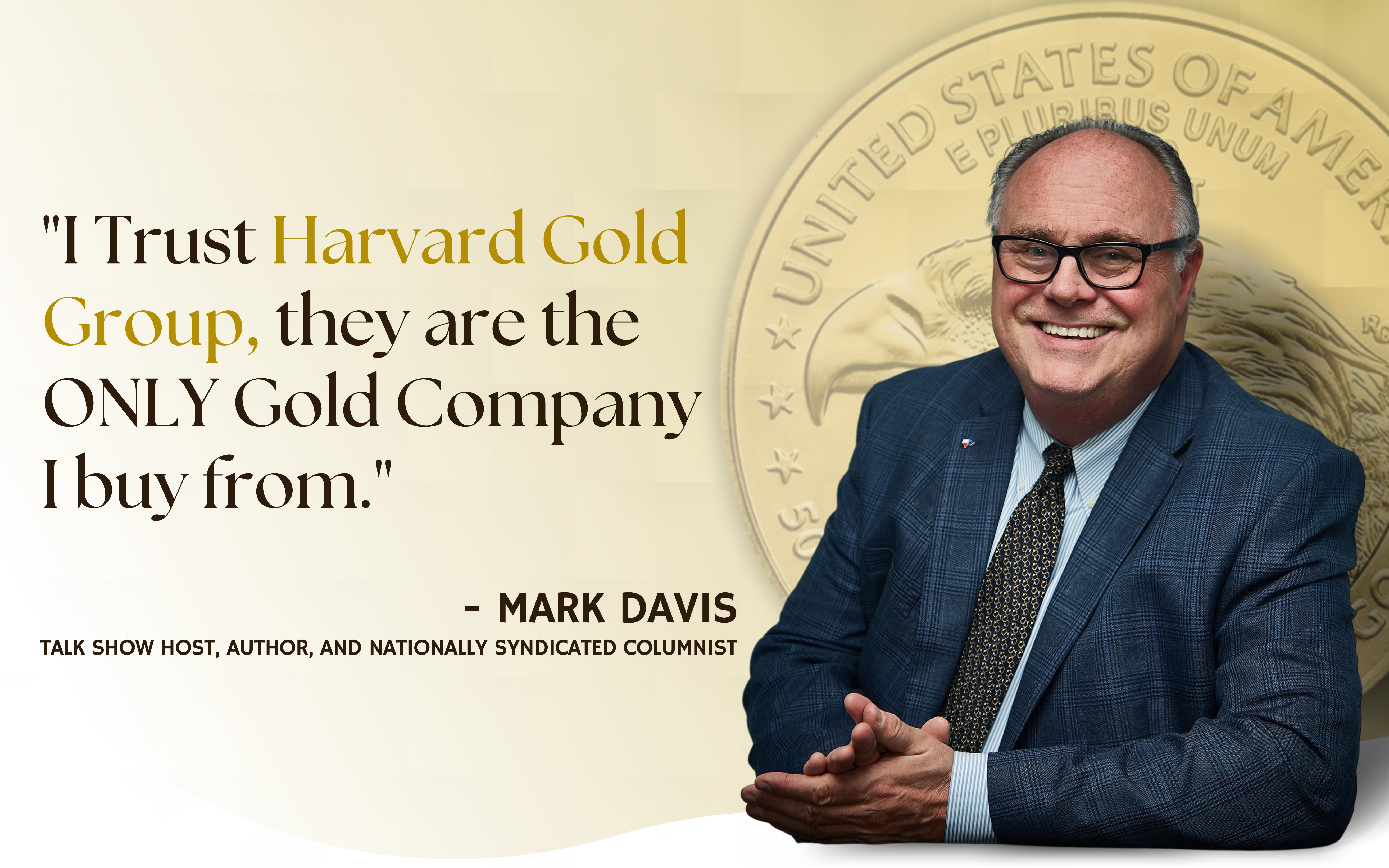 "I Trust Harvard Gold Group, they are the only Gold Company I buy from." - Mark Davis, talk show host, author, and nationally syndicated columnist.