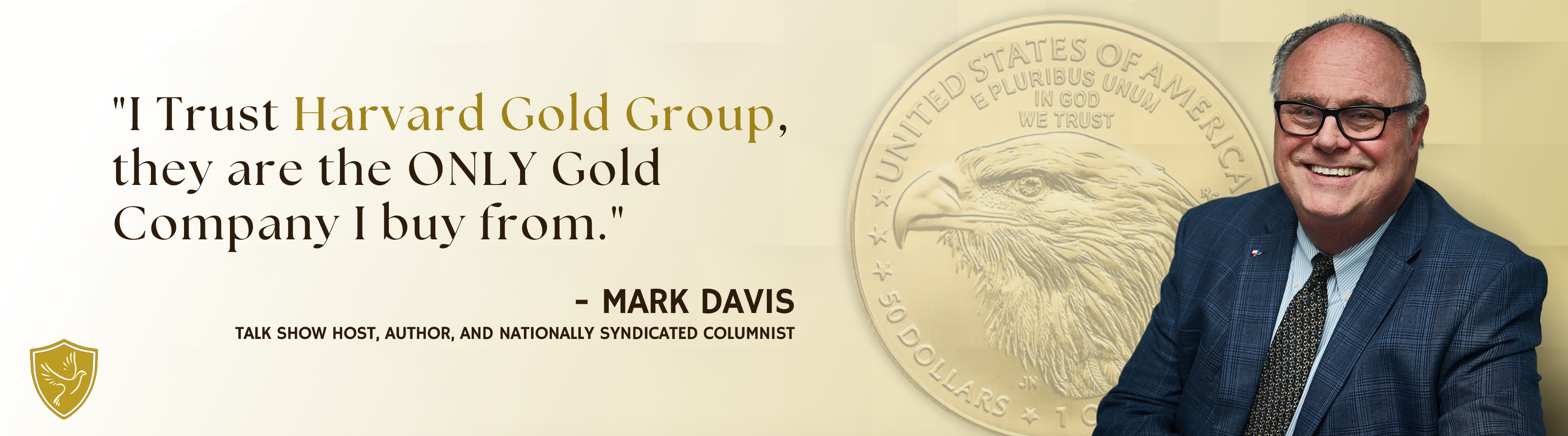 "I Trust Harvard Gold Group, they are the only Gold Company I buy from." - Mark Davis, talk show host, author, and nationally syndicated columnist.